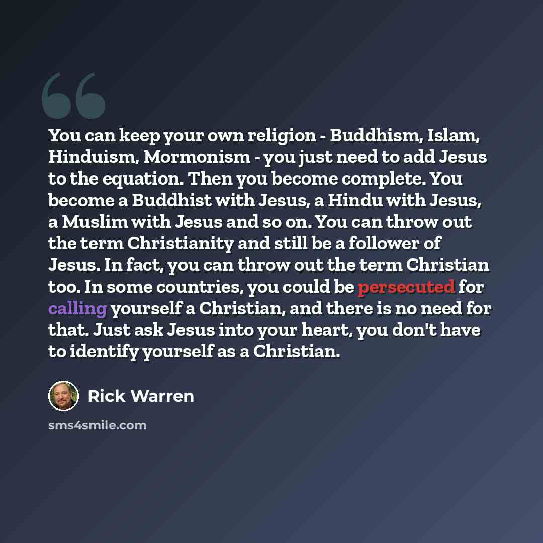 “You can keep your own religion - Buddhism, Islam, Hinduism, Mormonism - you just need to add Jesus to the equation. Then you become complete. You become a Buddhist with Jesus, a Hindu with Jesus, a Muslim with Jesus and so on. You can throw out the term Christianity and still be a follower of…” quote by Rick Warren