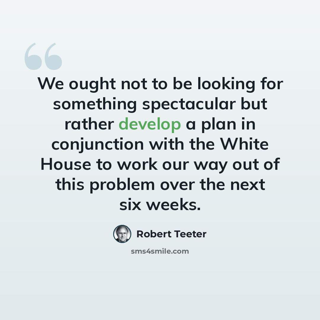 “We ought not to be looking for something spectacular but rather develop a plan in conjunction with the White House to work our way out of this problem over the next six weeks.” quote by Robert Teeter