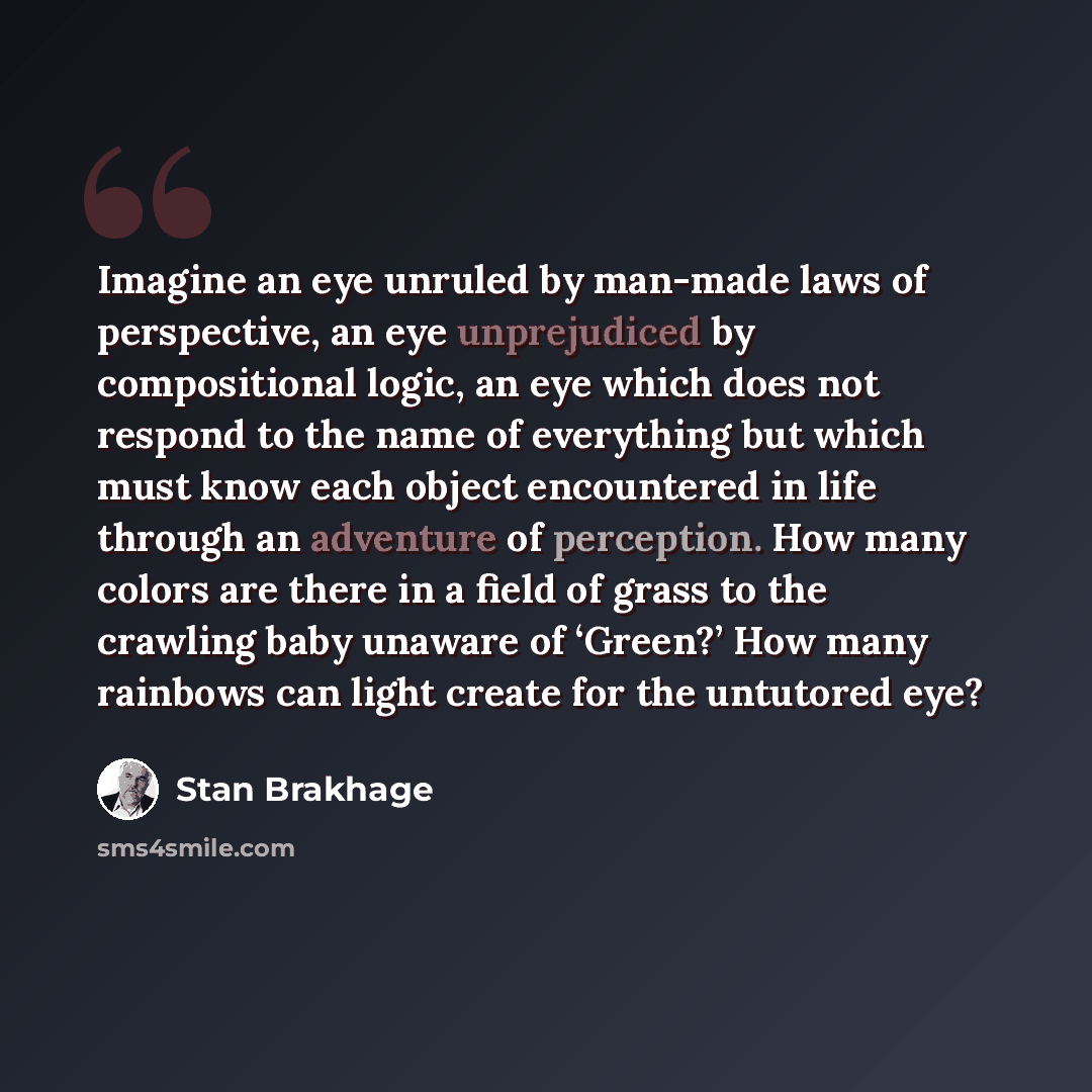 “Imagine an eye unruled by man-made laws of perspective, an eye unprejudiced by compositional logic, an eye which does not respond to the name of everything but which must know each object encountered in life through an adventure of perception. How many colors are there in a field of grass to the…” quote by Stan Brakhage