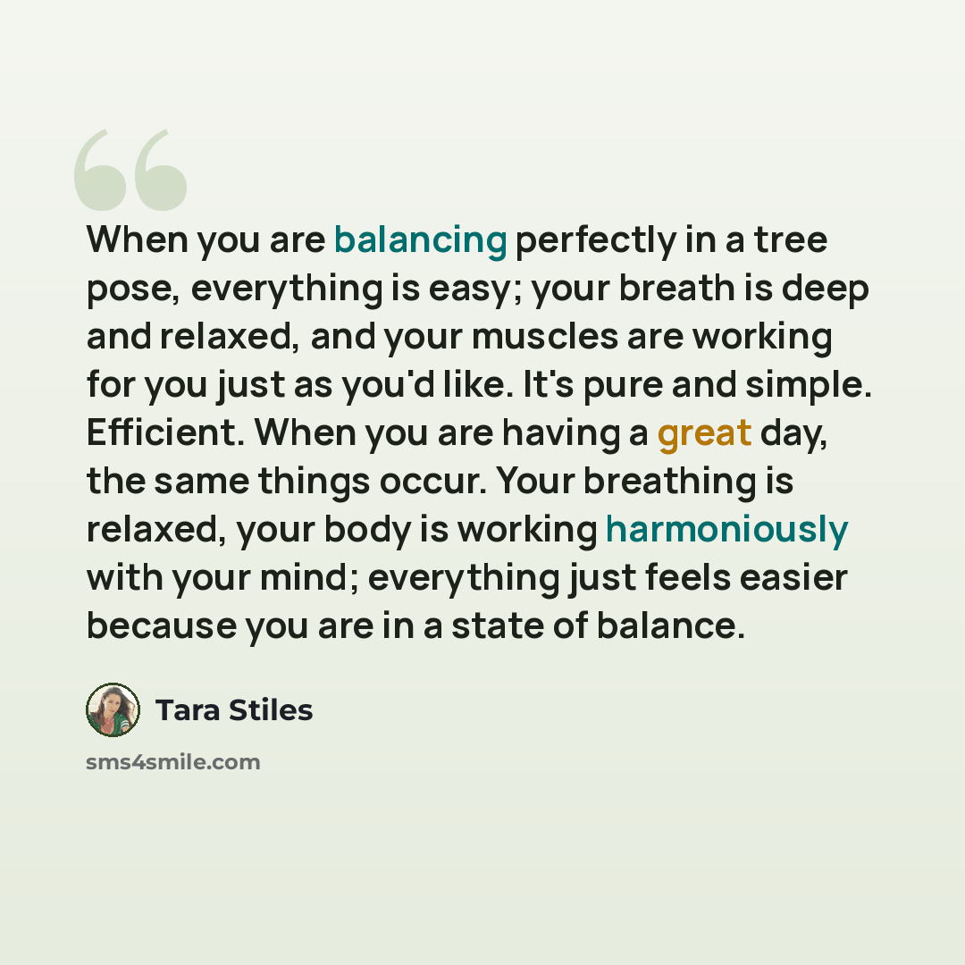 “When you are balancing perfectly in a tree pose, everything is easy; your breath is deep and relaxed, and your muscles are working for you just as you'd like. It's pure and simple. Efficient. When you are having a great day, the same things occur. Your breathing is relaxed, your body is working…” quote by Tara Stiles