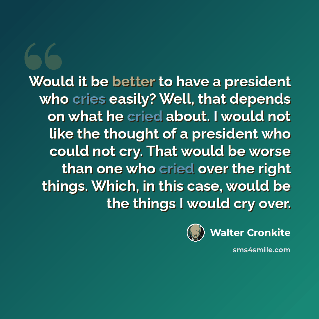 “Would it be better to have a president who cries easily? Well, that depends on what he cried about. I would not like the thought of a president who could not cry. That would be worse than one who cried over the right things. Which, in this case, would be the things I would cry over.” quote by Walter Cronkite