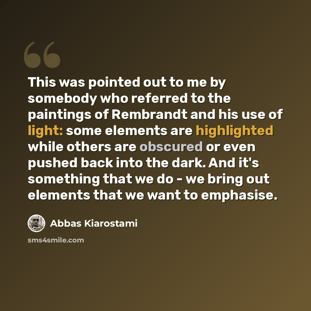 “This was pointed out to me by somebody who referred to the paintings of Rembrandt and his use of light: some elements are highlighted while others are obscured or even pushed back into the dark. And it's something that we do - we bring out elements that we want to emphasise.” quote by Abbas Kiarostami