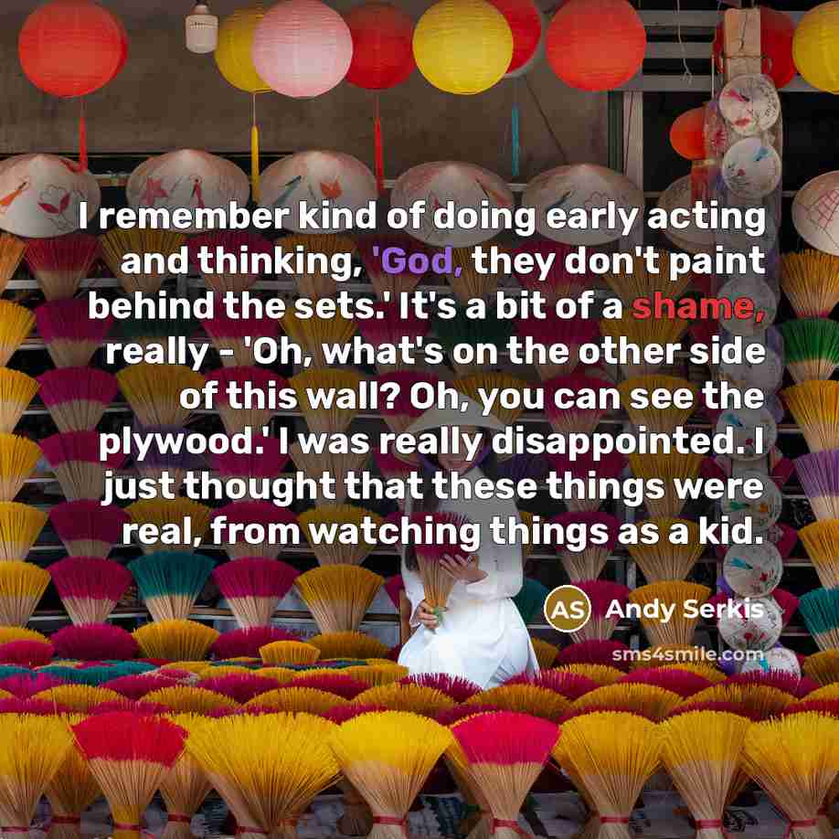 “I remember kind of doing early acting and thinking, 'God, they don't paint behind the sets.' It's a bit of a shame, really - 'Oh, what's on the other side of this wall? Oh, you can see the plywood.' I was really disappointed. I just thought that these things were real, from watching things as a kid.” quote by Andy Serkis
