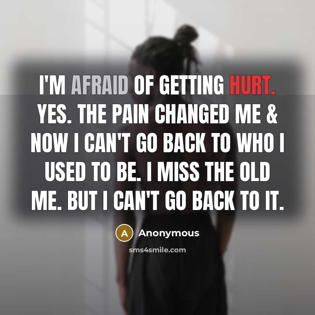 “I'm afraid of getting hurt. Yes. The pain changed me & now I can't go back to who I used to be. I miss the old me. But I can't go back to it.” quote by Anonymous