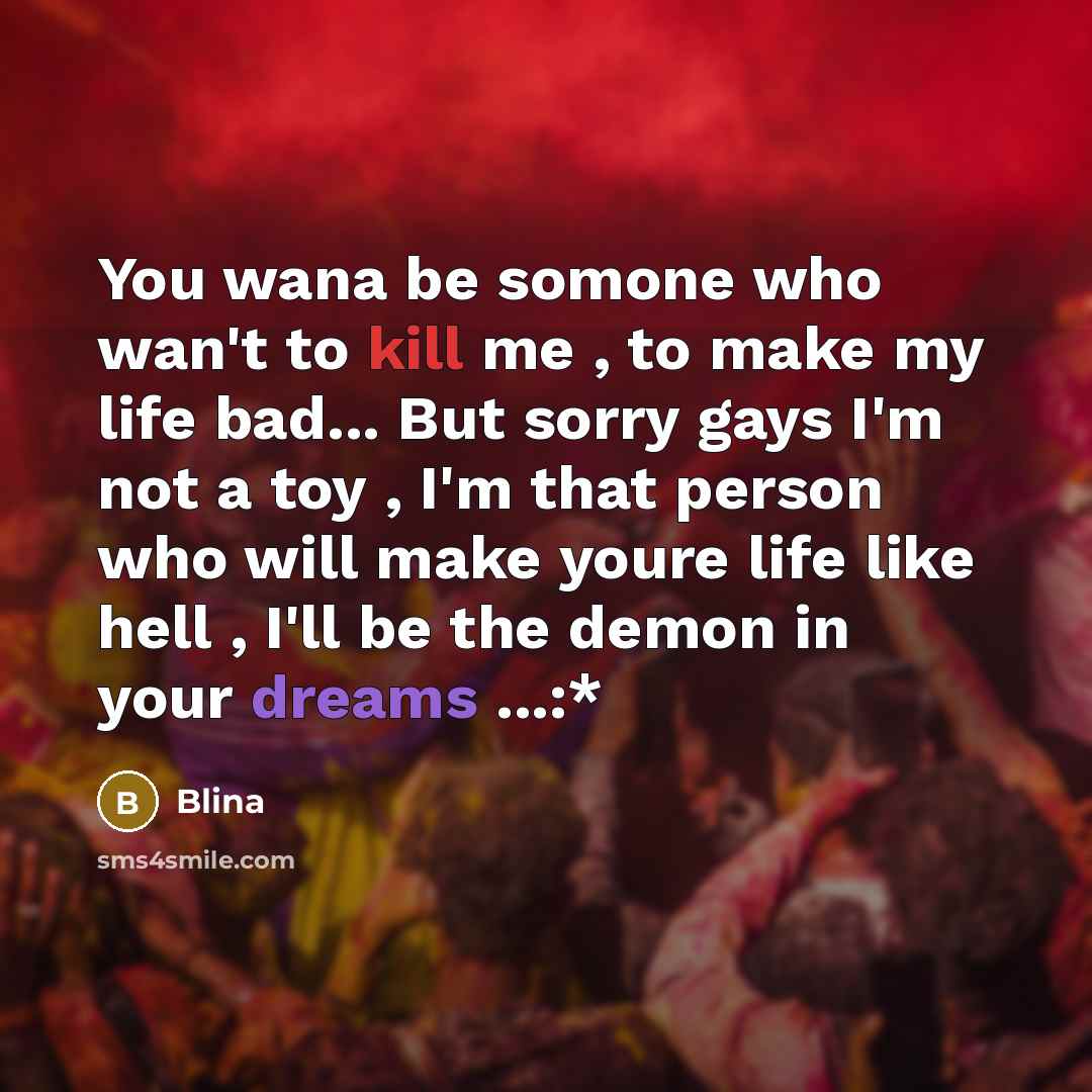 “You wana be somone who wan't to kill me , to make my life bad... But sorry gays I'm not a toy , I'm that person who will make youre life like hell , I'll be the demon in your dreams ...:*” quote by Blina