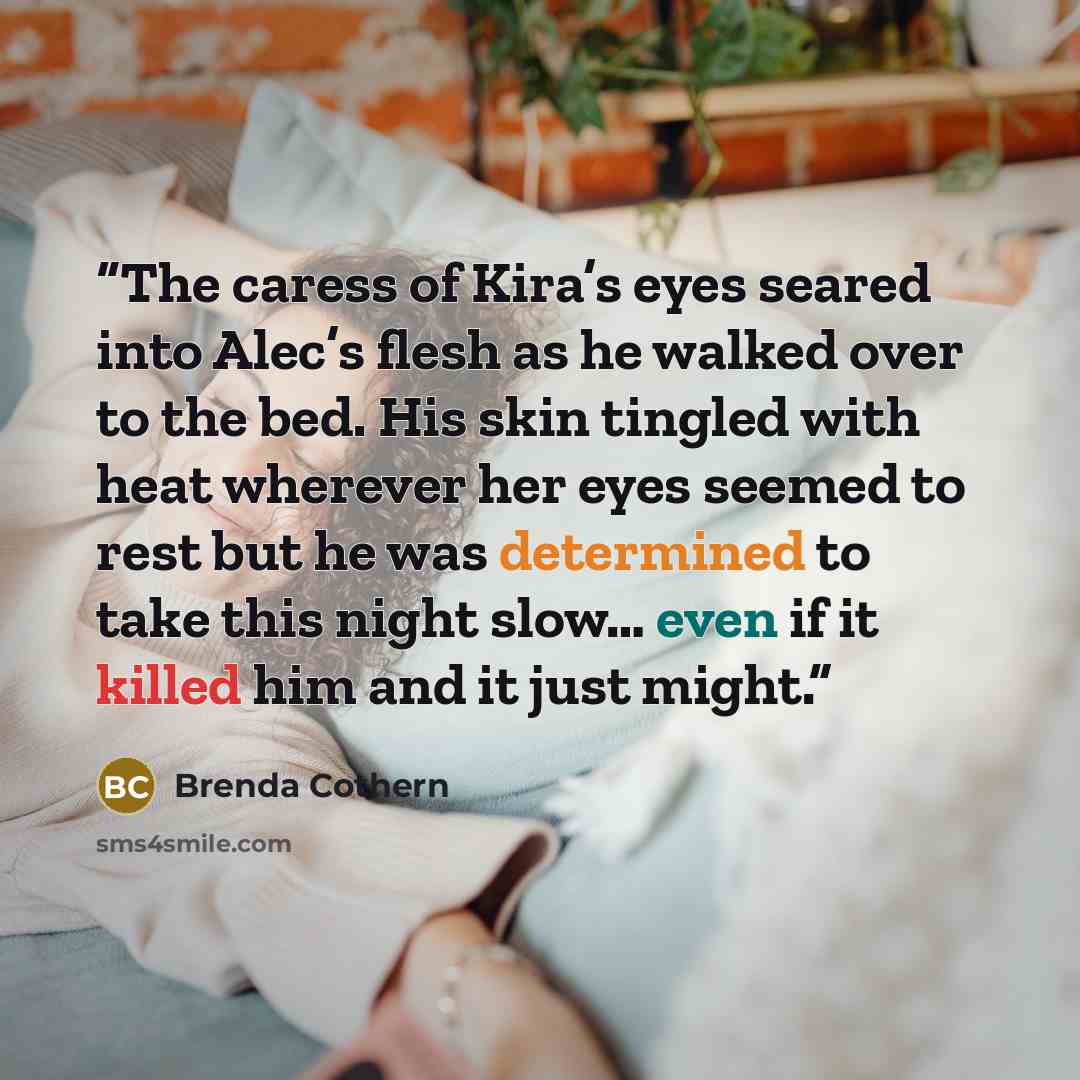“The caress of Kira’s eyes seared into Alec’s flesh as he walked over to the bed. His skin tingled with heat wherever her eyes seemed to rest but he was determined to take this night slow… even if it killed him and it just might.” quote by Brenda Cothern