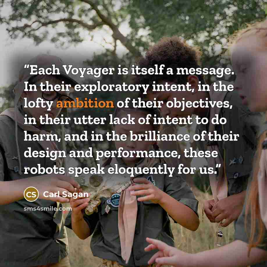 “Each Voyager is itself a message. In their exploratory intent, in the lofty ambition of their objectives, in their utter lack of intent to do harm, and in the brilliance of their design and performance, these robots speak eloquently for us.” quote by Carl Sagan