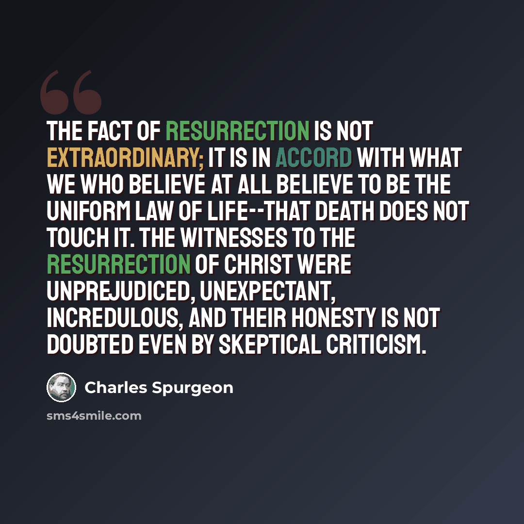 “The fact of resurrection is not extraordinary; it is in accord with what we who believe at all believe to be the uniform law of life--that death does not touch it. The witnesses to the resurrection of Christ were unprejudiced, unexpectant, incredulous, and their honesty is not doubted even by…” quote by Charles Spurgeon
