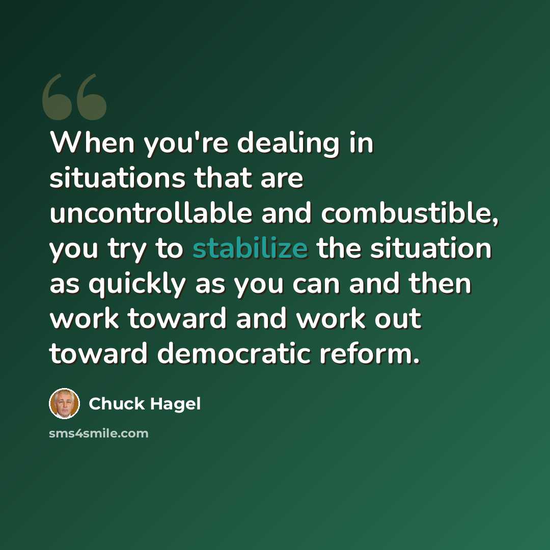 “When you're dealing in situations that are uncontrollable and combustible, you try to stabilize the situation as quickly as you can and then work toward and work out toward democratic reform.” quote by Chuck Hagel