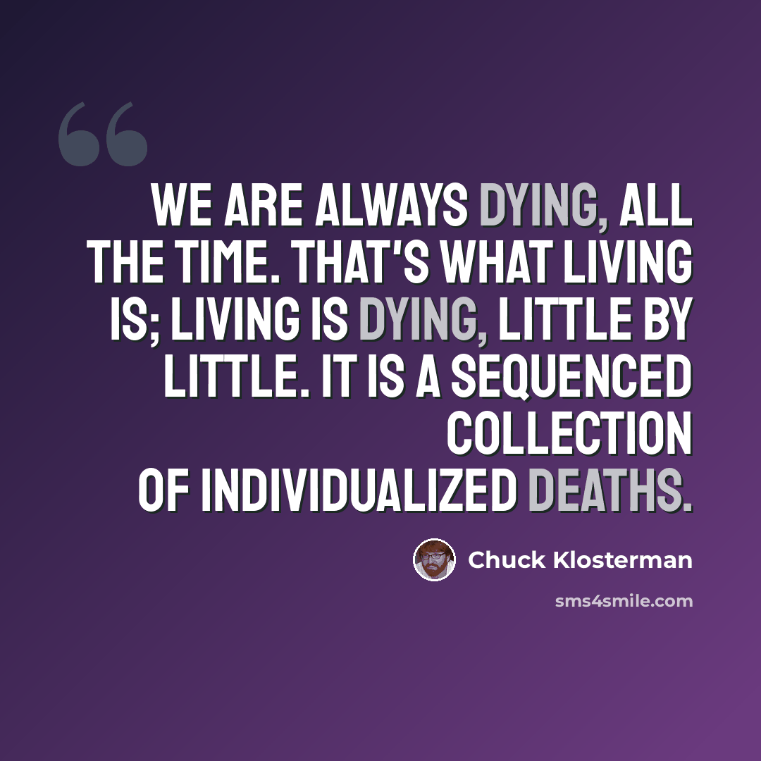 “We are always dying, all the time. That's what living is; living is dying, little by little. It is a sequenced collection of individualized deaths.” quote by Chuck Klosterman