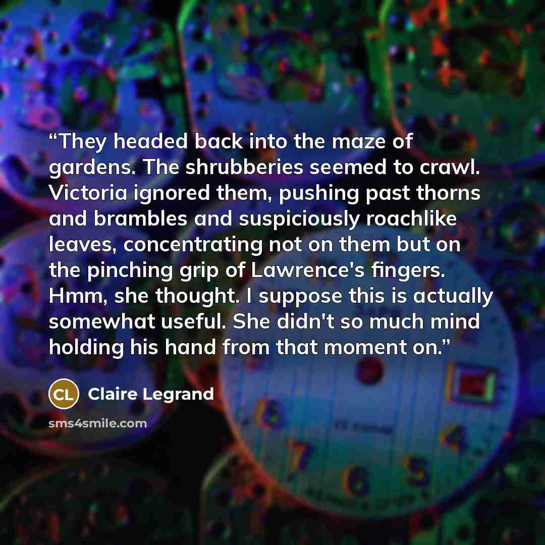 “They headed back into the maze of gardens. The shrubberies seemed to crawl. Victoria ignored them, pushing past thorns and brambles and suspiciously roachlike leaves, concentrating not on them but on the pinching grip of Lawrence's fingers. Hmm, she thought. I suppose this is actually somewhat…” quote by Claire Legrand