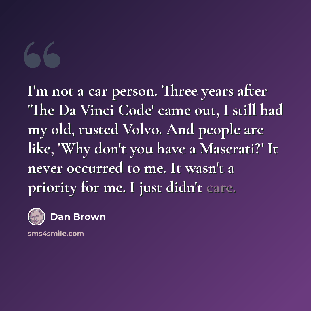 “I'm not a car person. Three years after 'The Da Vinci Code' came out, I still had my old, rusted Volvo. And people are like, 'Why don't you have a Maserati?' It never occurred to me. It wasn't a priority for me. I just didn't care.” quote by Dan Brown