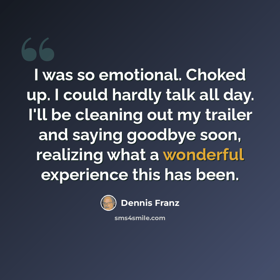 “I was so emotional. Choked up. I could hardly talk all day. I'll be cleaning out my trailer and saying goodbye soon, realizing what a wonderful experience this has been.” quote by Dennis Franz