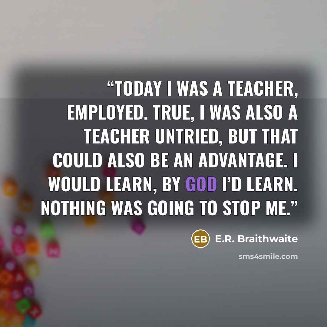 “Today I was a teacher, employed. True, I was also a teacher untried, but that could also be an advantage. I would learn, by God I’d learn. Nothing was going to stop me.” quote by E.R. Braithwaite