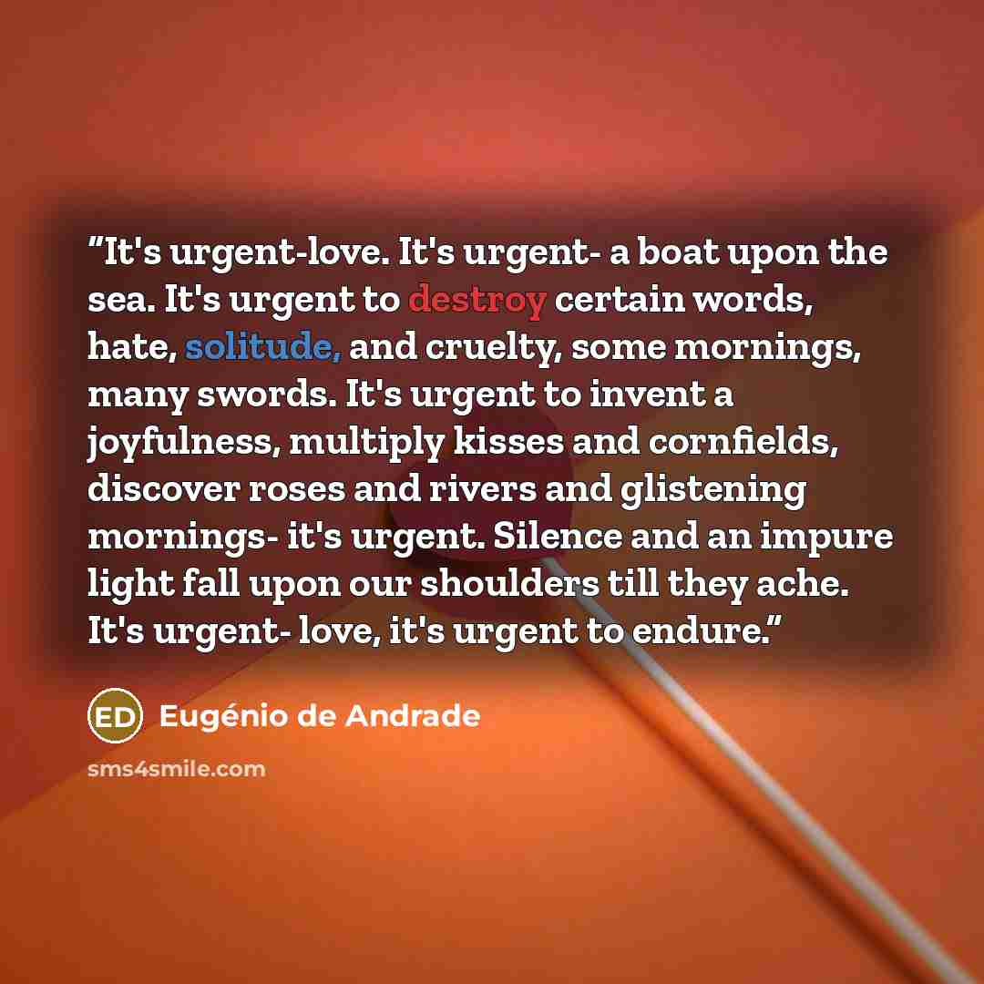 “It's urgent-love. It's urgent- a boat upon the sea. It's urgent to destroy certain words, hate, solitude, and cruelty, some mornings, many swords. It's urgent to invent a joyfulness, multiply kisses and cornfields, discover roses and rivers and glistening mornings- it's urgent. Silence and an…” quote by Eugénio de Andrade