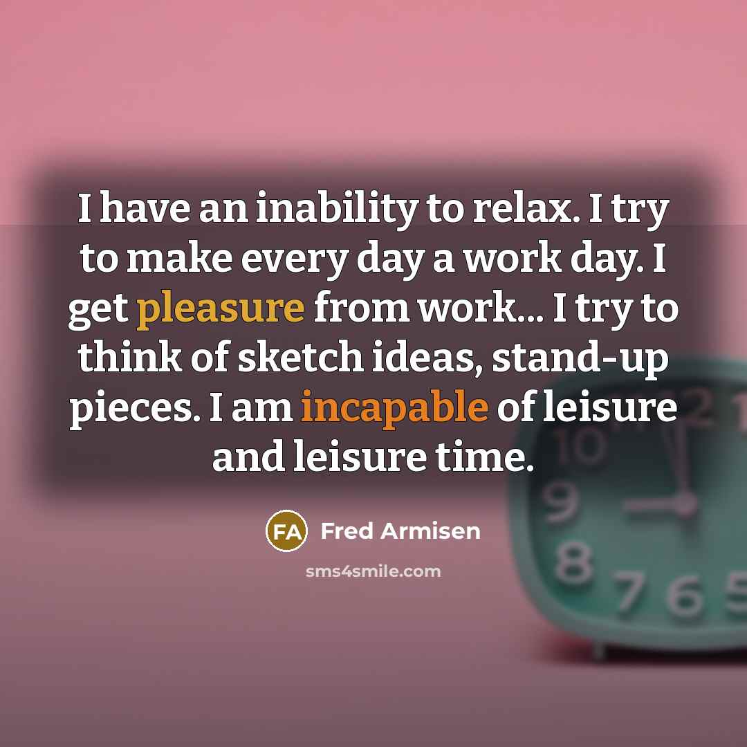 “I have an inability to relax. I try to make every day a work day. I get pleasure from work... I try to think of sketch ideas, stand-up pieces. I am incapable of leisure and leisure time.” quote by Fred Armisen