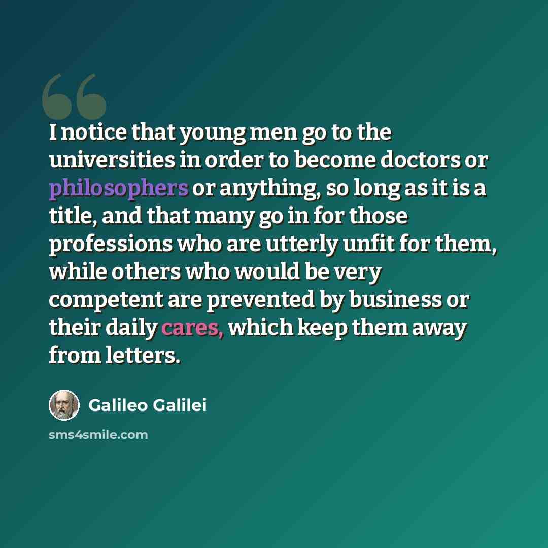 “I notice that young men go to the universities in order to become doctors or philosophers or anything, so long as it is a title, and that many go in for those professions who are utterly unfit for them, while others who would be very competent are prevented by business or their daily cares, which…” quote by Galileo Galilei