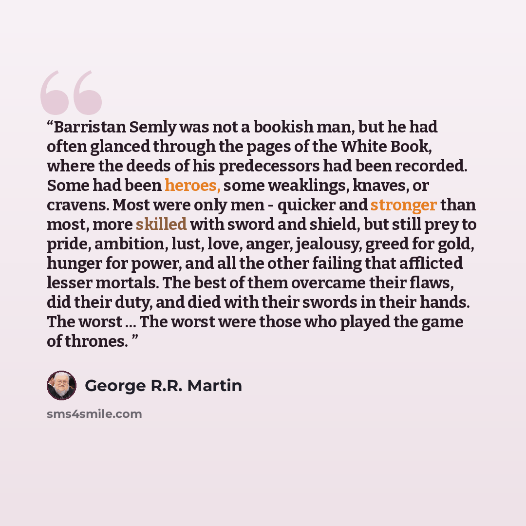“Barristan Semly was not a bookish man, but he had often glanced through the pages of the White Book, where the deeds of his predecessors had been recorded. Some had been heroes, some weaklings, knaves, or cravens. Most were only men - quicker and stronger than most, more skilled with sword and…” quote by George R.R. Martin
