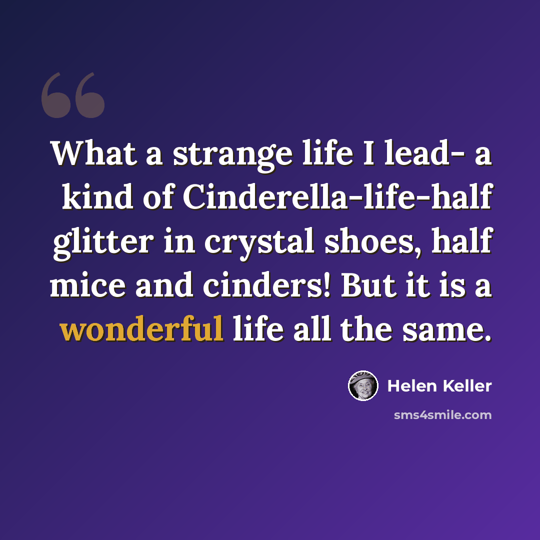 “What a strange life I lead- a kind of Cinderella-life-half glitter in crystal shoes, half mice and cinders! But it is a wonderful life all the same.” quote by Helen Keller