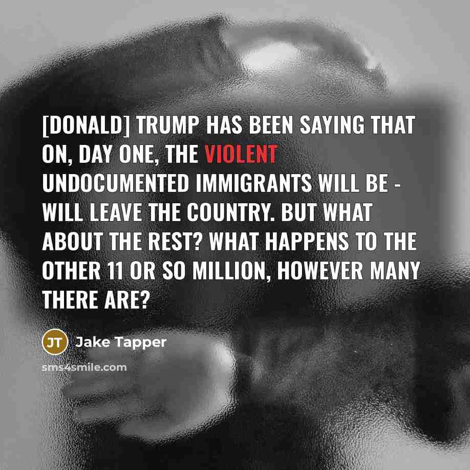 “[Donald] Trump has been saying that on, day one, the violent undocumented immigrants will be - will leave the country. But what about the rest? What happens to the other 11 or so million, however many there are?” quote by Jake Tapper