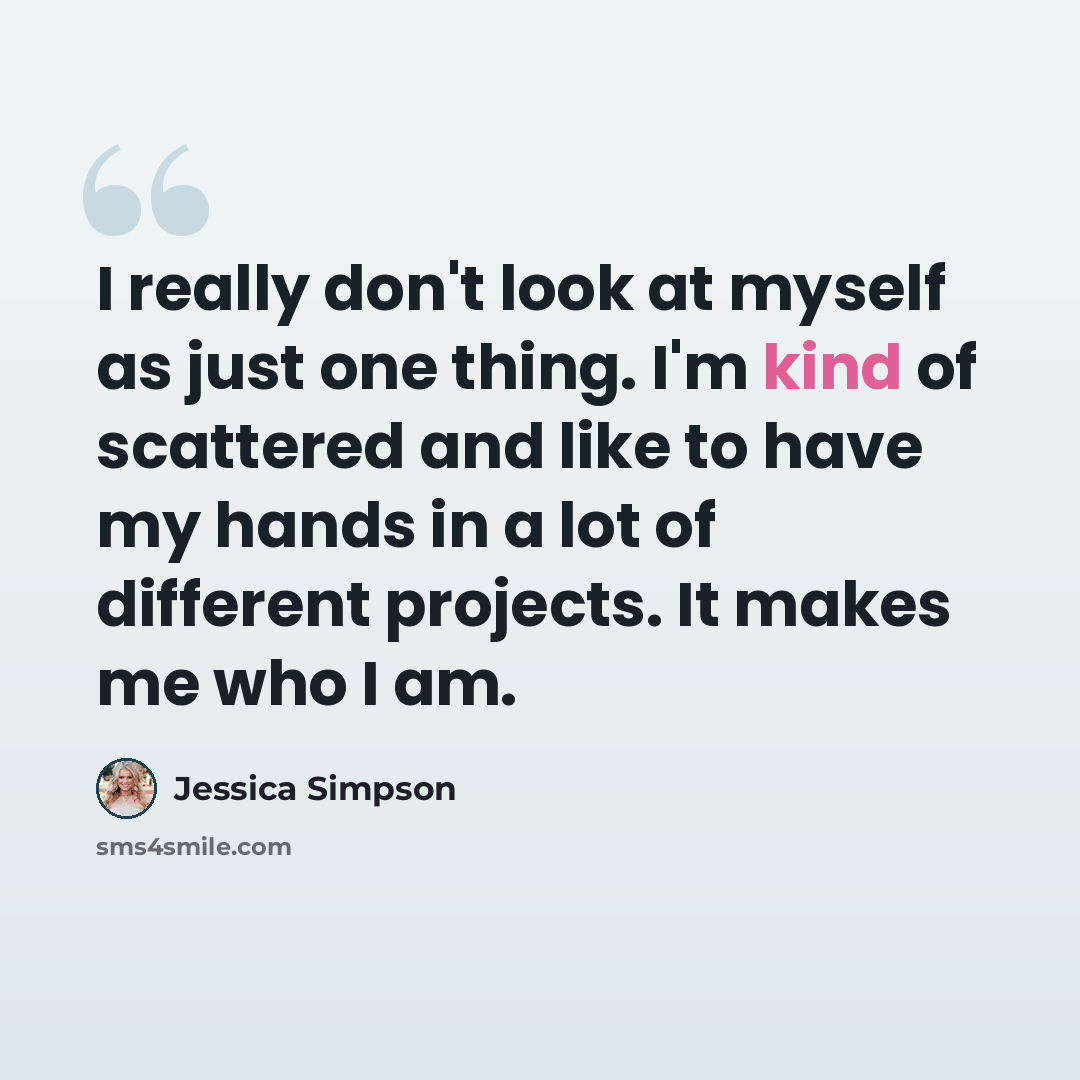 “I really don't look at myself as just one thing. I'm kind of scattered and like to have my hands in a lot of different projects. It makes me who I am.” quote by Jessica Simpson