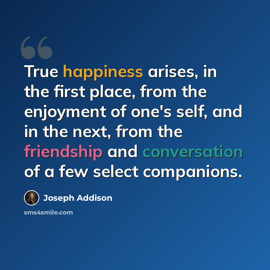 “True happiness arises, in the first place, from the enjoyment of one's self, and in the next, from the friendship and conversation of a few select companions.” quote by Joseph Addison