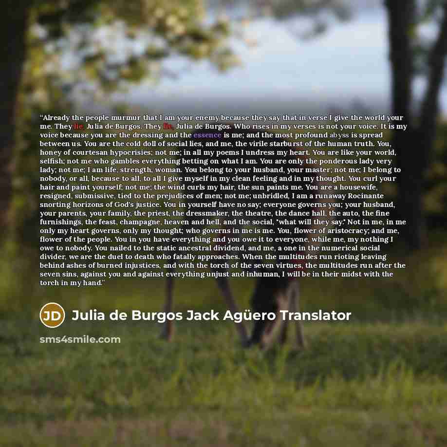 “Already the people murmur that I am your enemy because they say that in verse I give the world your me. They lie, Julia de Burgos. They lie, Julia de Burgos. Who rises in my verses is not your voice. It is my voice because you are the dressing and the essence is me; and the most profound abyss is…” quote by Julia de Burgos Jack Agüero Translator