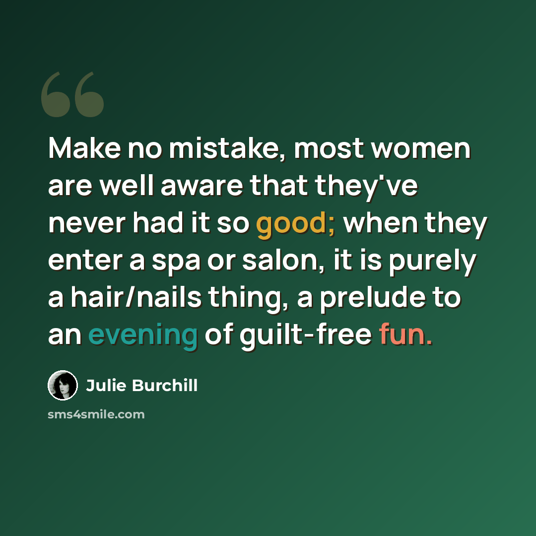 “Make no mistake, most women are well aware that they've never had it so good; when they enter a spa or salon, it is purely a hair/nails thing, a prelude to an evening of guilt-free fun.” quote by Julie Burchill