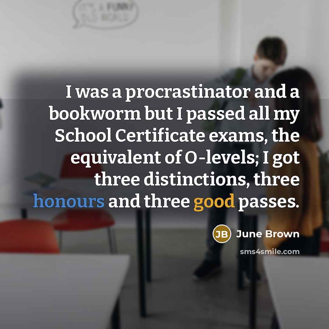 “I was a procrastinator and a bookworm but I passed all my School Certificate exams, the equivalent of O-levels; I got three distinctions, three honours and three good passes.” quote by June Brown