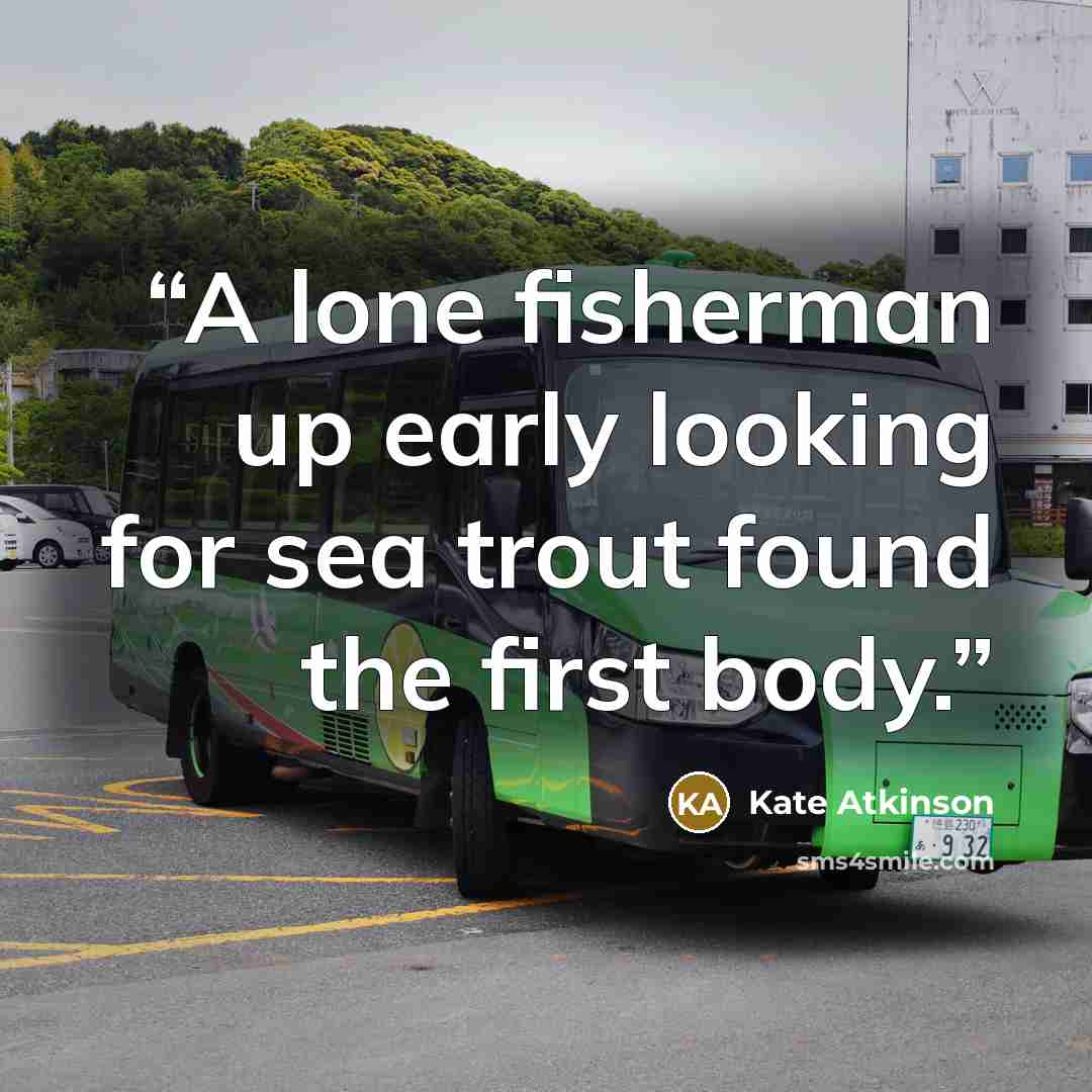 “A lone fisherman up early looking for sea trout found the first body.” quote by Kate Atkinson