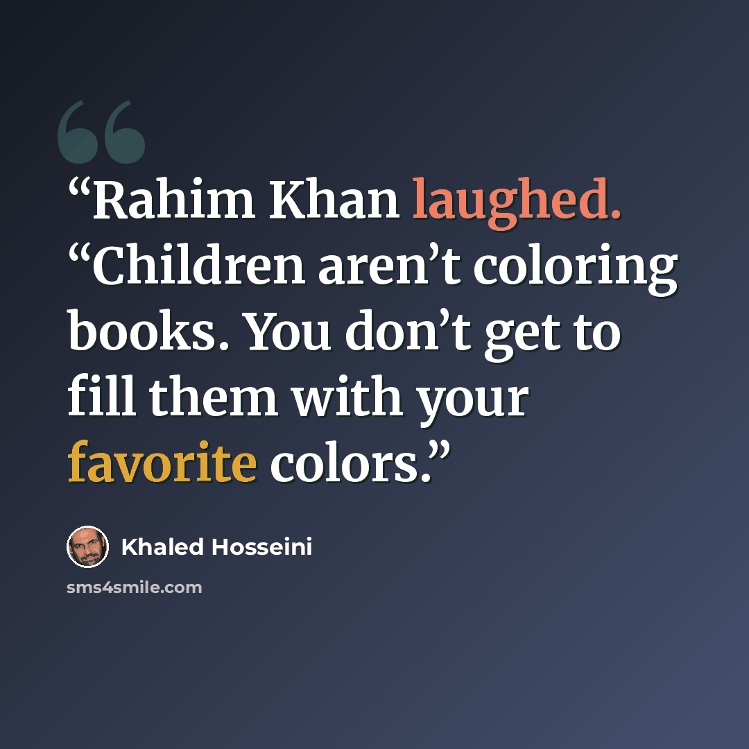 “Rahim Khan laughed. “Children aren’t coloring books. You don’t get to fill them with your favorite colors.” quote by Khaled Hosseini