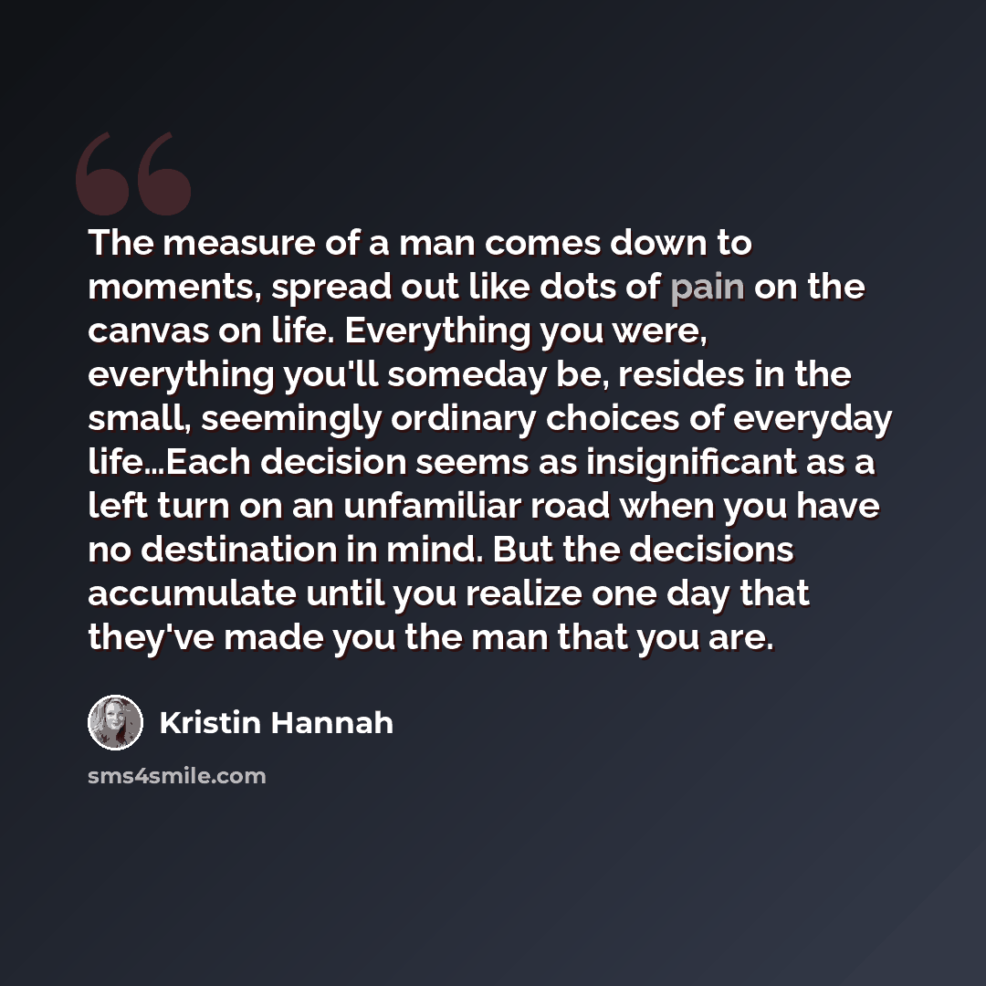“The measure of a man comes down to moments, spread out like dots of pain on the canvas on life. Everything you were, everything you'll someday be, resides in the small, seemingly ordinary choices of everyday life…Each decision seems as insignificant as a left turn on an unfamiliar road when you…” quote by Kristin Hannah