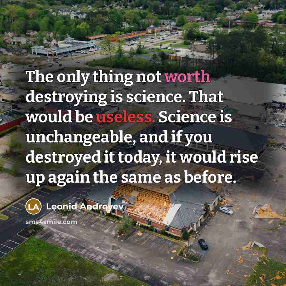 “The only thing not worth destroying is science. That would be useless. Science is unchangeable, and if you destroyed it today, it would rise up again the same as before.” quote by Leonid Andreyev
