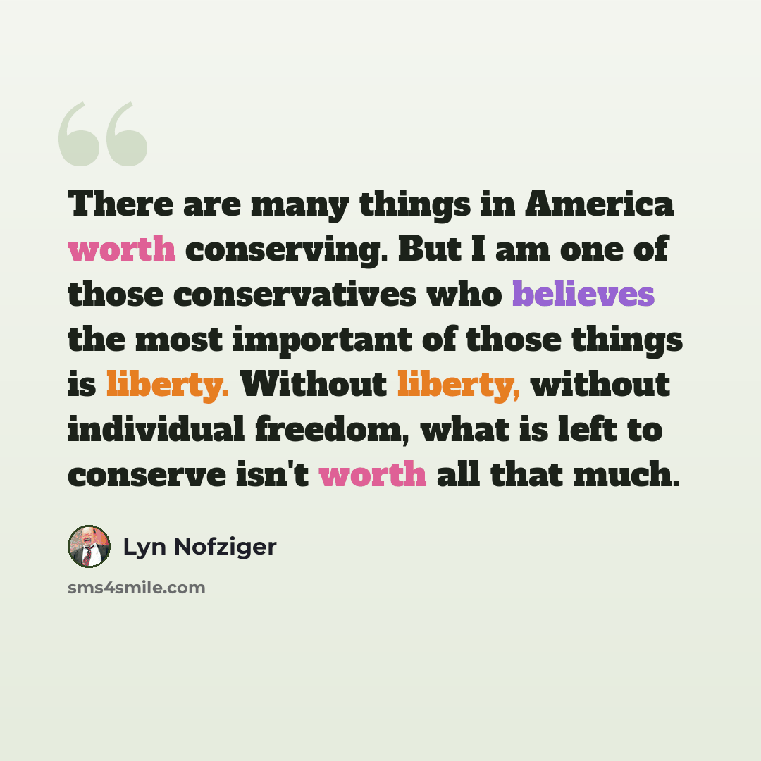 “There are many things in America worth conserving. But I am one of those conservatives who believes the most important of those things is liberty. Without liberty, without individual freedom, what is left to conserve isn't worth all that much.” quote by Lyn Nofziger