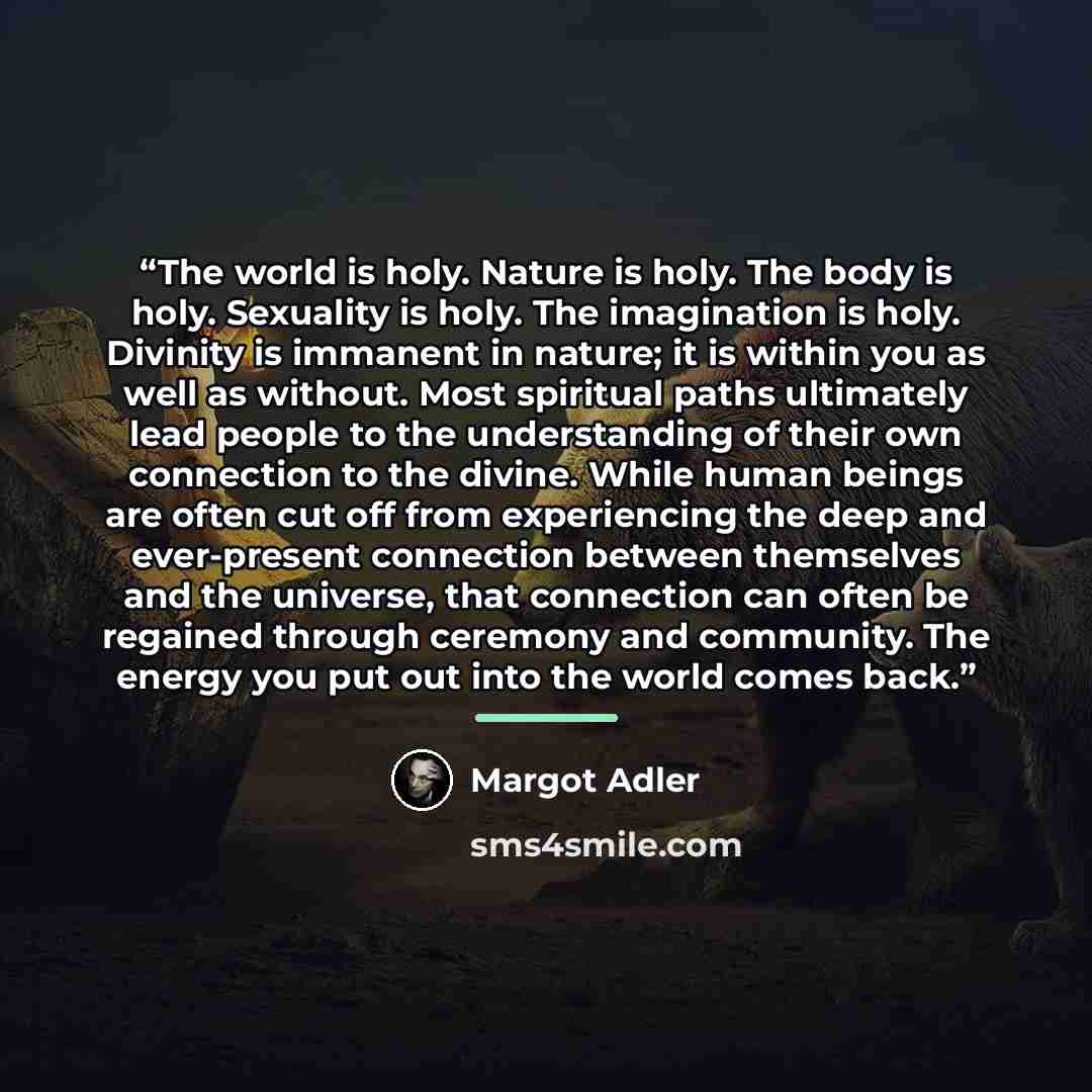 “The world is holy. Nature is holy. The body is holy. Sexuality is holy. The imagination is holy. Divinity is immanent in nature; it is within you as well as without. Most spiritual paths ultimately lead people to the understanding of their own connection to the divine. While human beings are often…” quote by Margot Adler