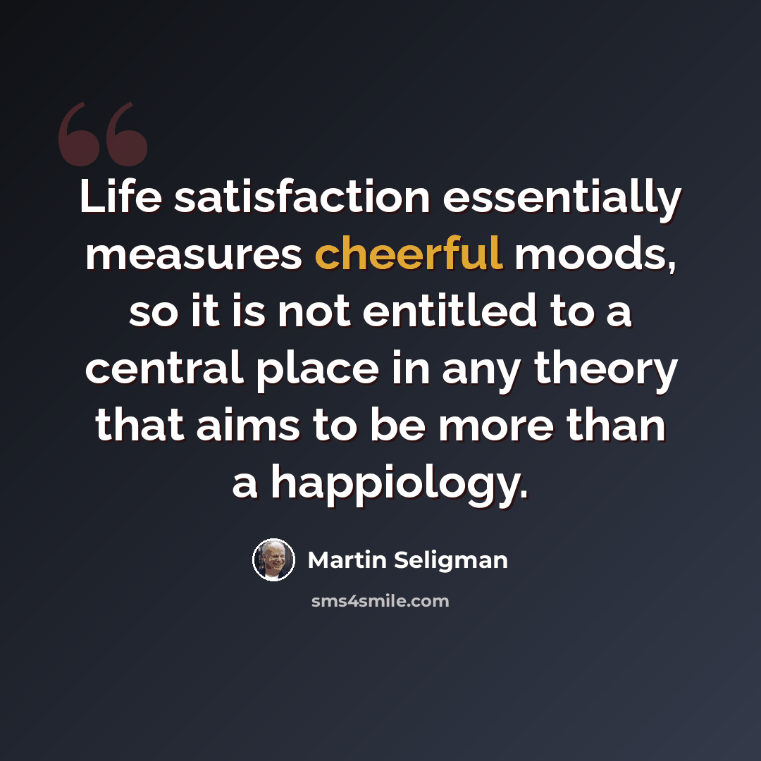 “Life satisfaction essentially measures cheerful moods, so it is not entitled to a central place in any theory that aims to be more than a happiology.” quote by Martin Seligman