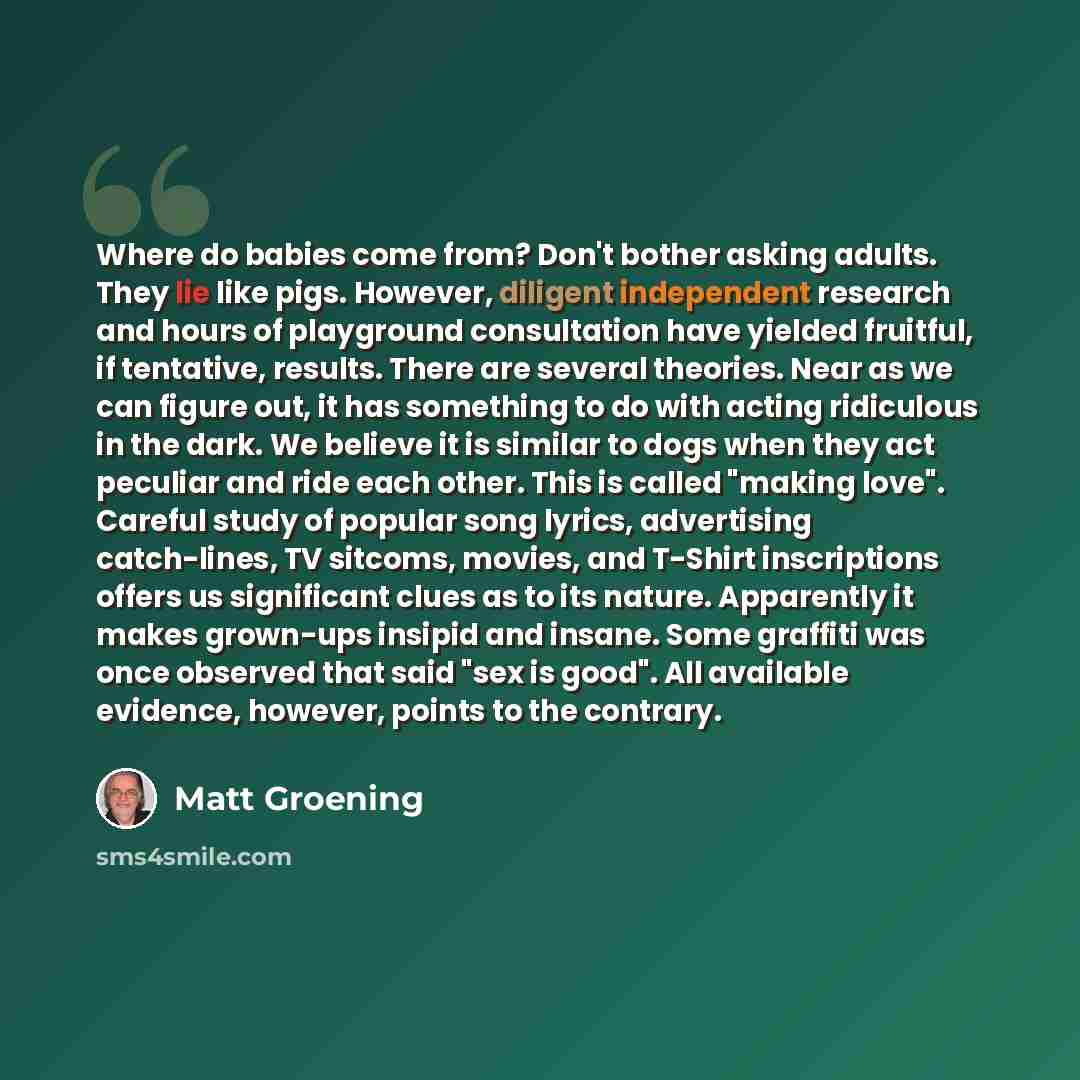 “Where do babies come from? Don't bother asking adults. They lie like pigs. However, diligent independent research and hours of playground consultation have yielded fruitful, if tentative, results. There are several theories. Near as we can figure out, it has something to do with acting ridiculous…” quote by Matt Groening