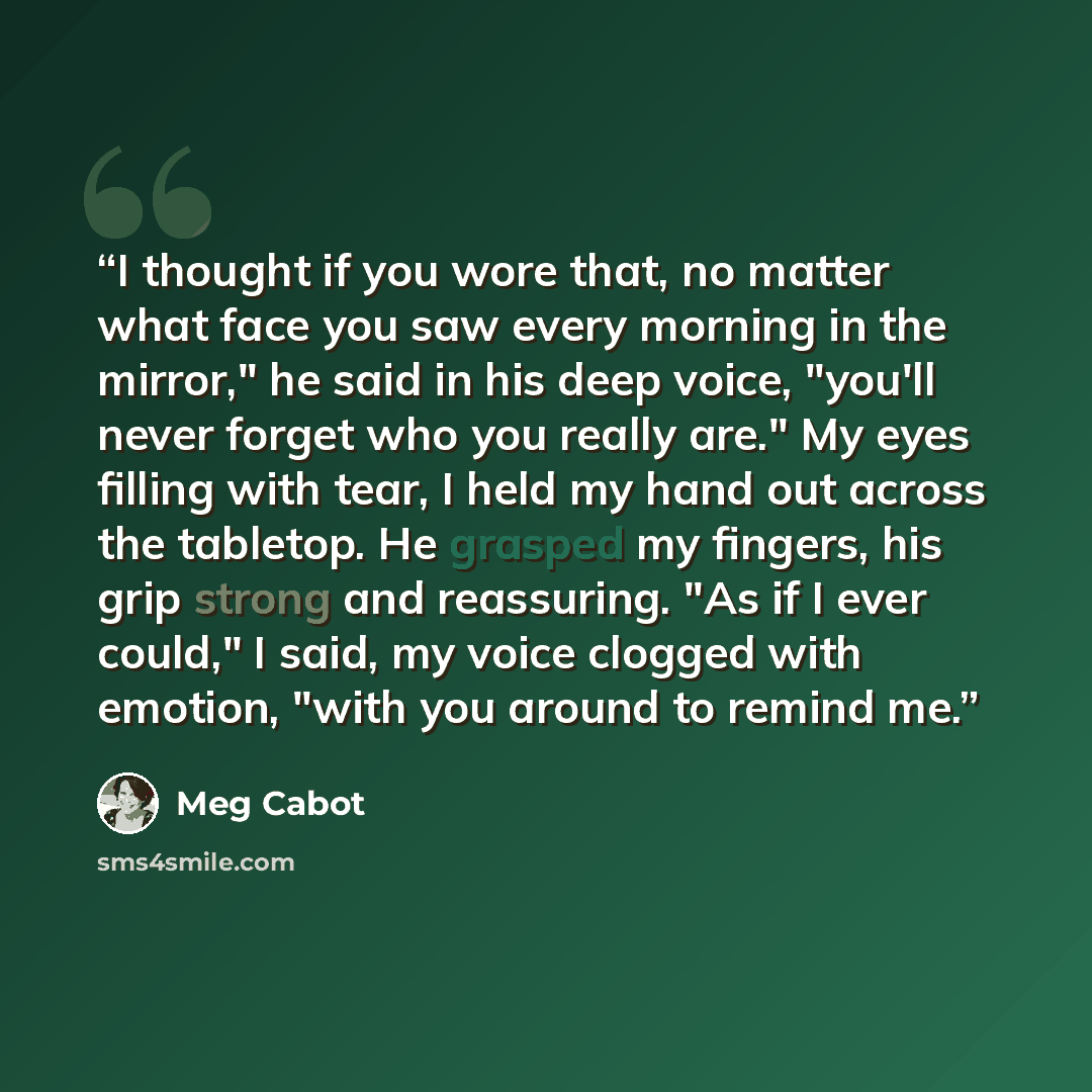“I thought if you wore that, no matter what face you saw every morning in the mirror," he said in his deep voice, "you'll never forget who you really are." My eyes filling with tear, I held my hand out across the tabletop. He grasped my fingers, his grip strong and reassuring. "As if I ever could,"…” quote by Meg Cabot