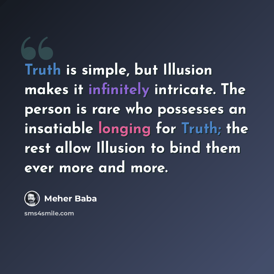 “Truth is simple, but Illusion makes it infinitely intricate. The person is rare who possesses an insatiable longing for Truth; the rest allow Illusion to bind them ever more and more.” quote by Meher Baba