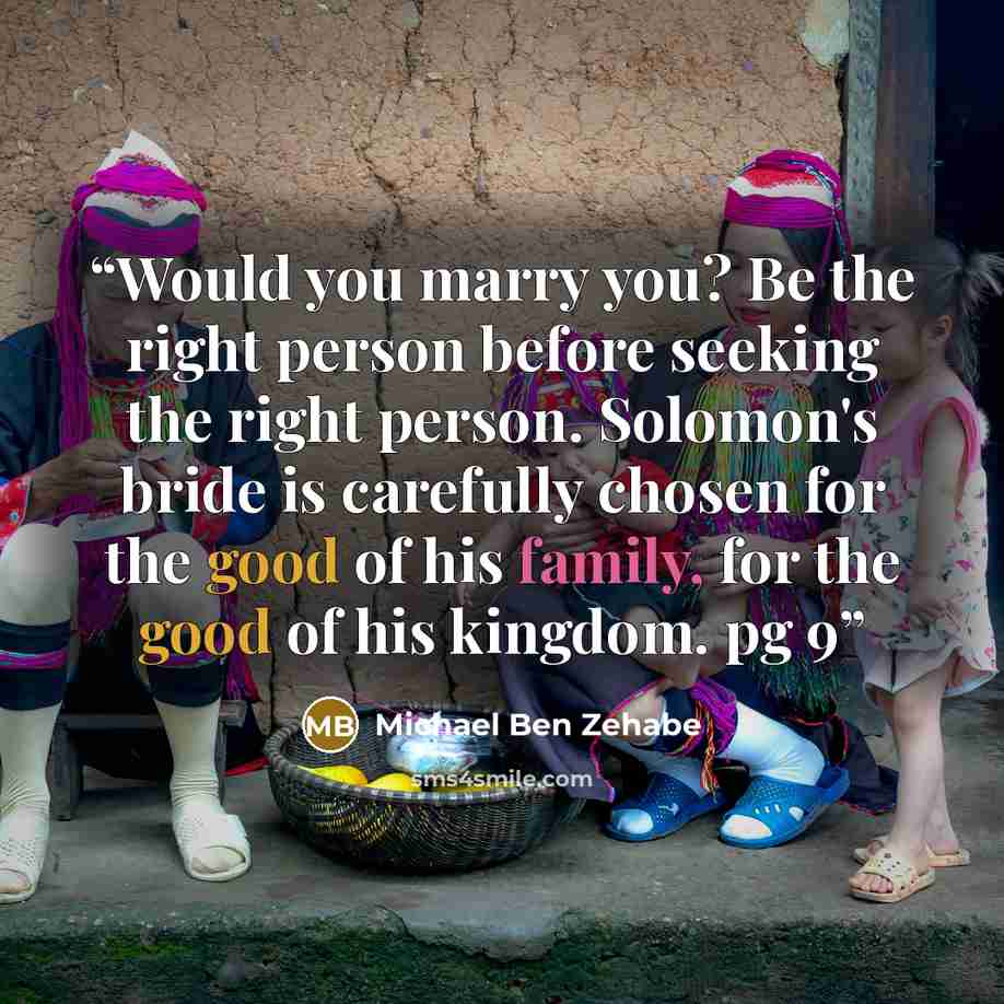 “Would you marry you? Be the right person before seeking the right person. Solomon's bride is carefully chosen for the good of his family, for the good of his kingdom. pg 9” quote by Michael Ben Zehabe