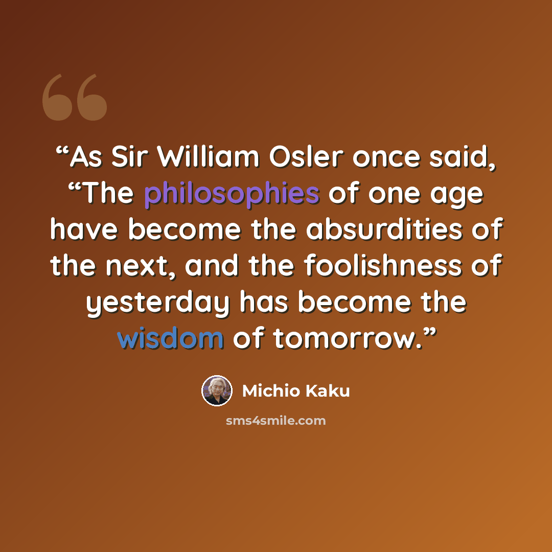 “As Sir William Osler once said, “The philosophies of one age have become the absurdities of the next, and the foolishness of yesterday has become the wisdom of tomorrow.” quote by Michio Kaku
