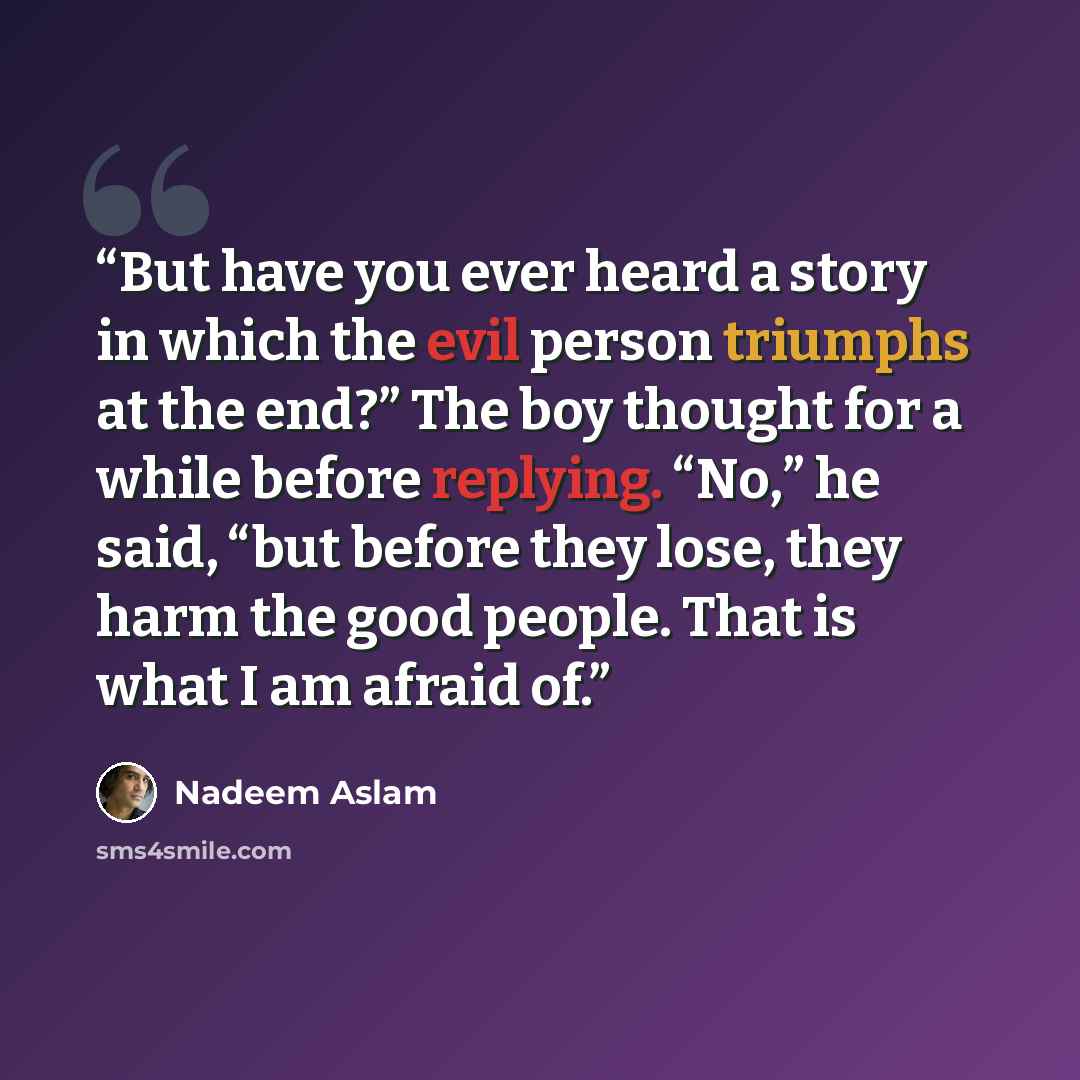 “But have you ever heard a story in which the evil person triumphs at the end?” The boy thought for a while before replying. “No,” he said, “but before they lose, they harm the good people. That is what I am afraid of.” quote by Nadeem Aslam