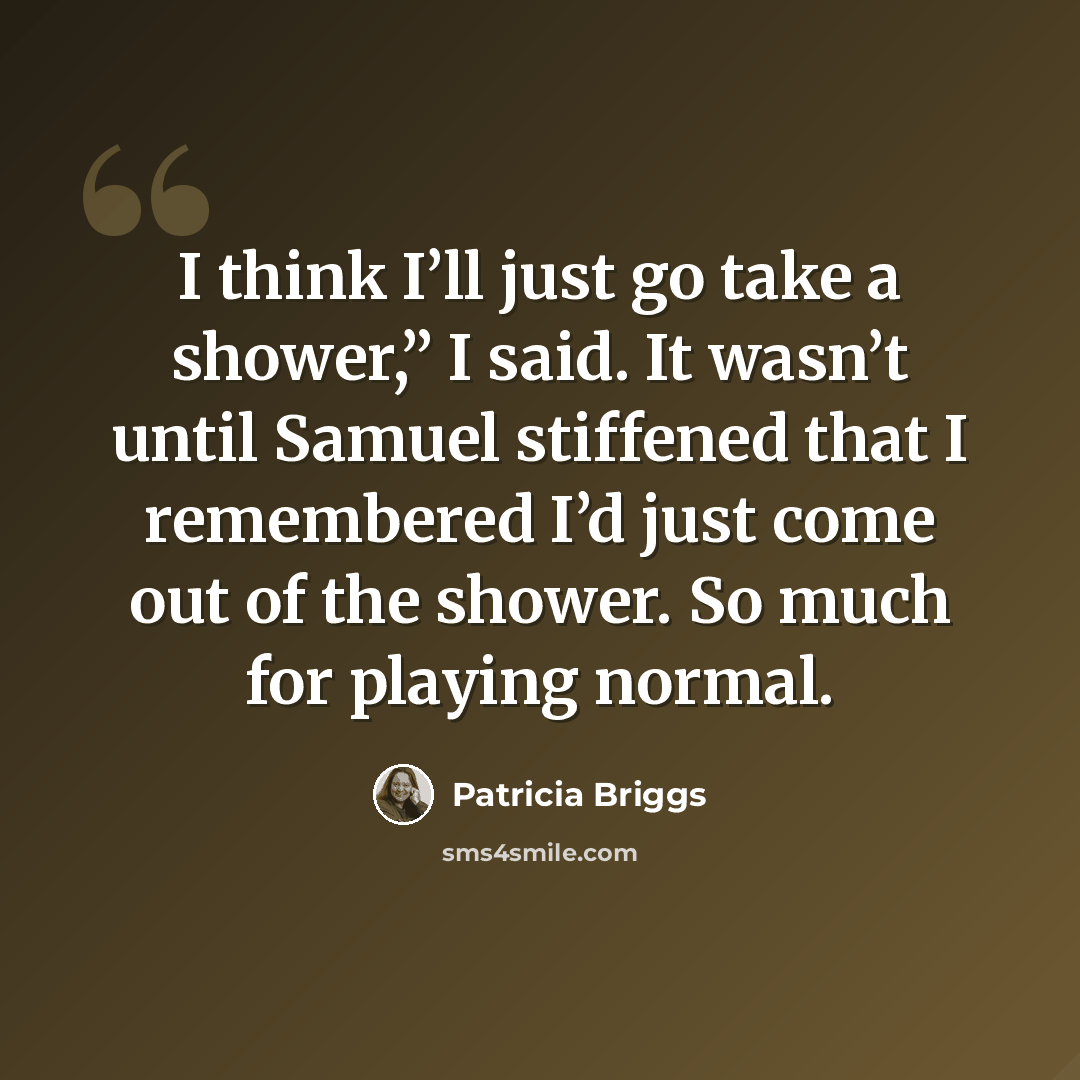 “I think I’ll just go take a shower,” I said. It wasn’t until Samuel stiffened that I remembered I’d just come out of the shower. So much for playing normal.” quote by Patricia Briggs