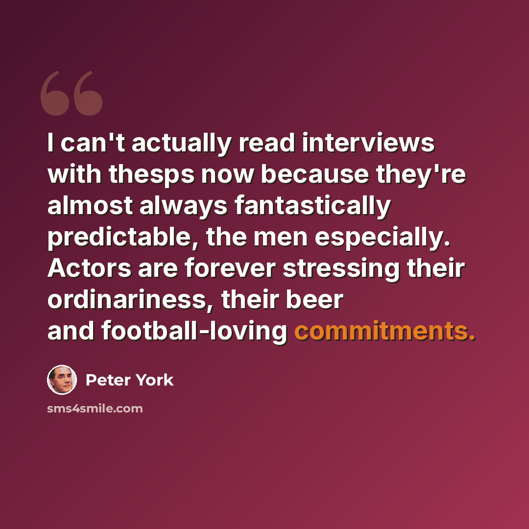 “I can't actually read interviews with thesps now because they're almost always fantastically predictable, the men especially. Actors are forever stressing their ordinariness, their beer and football-loving commitments.” quote by Peter York