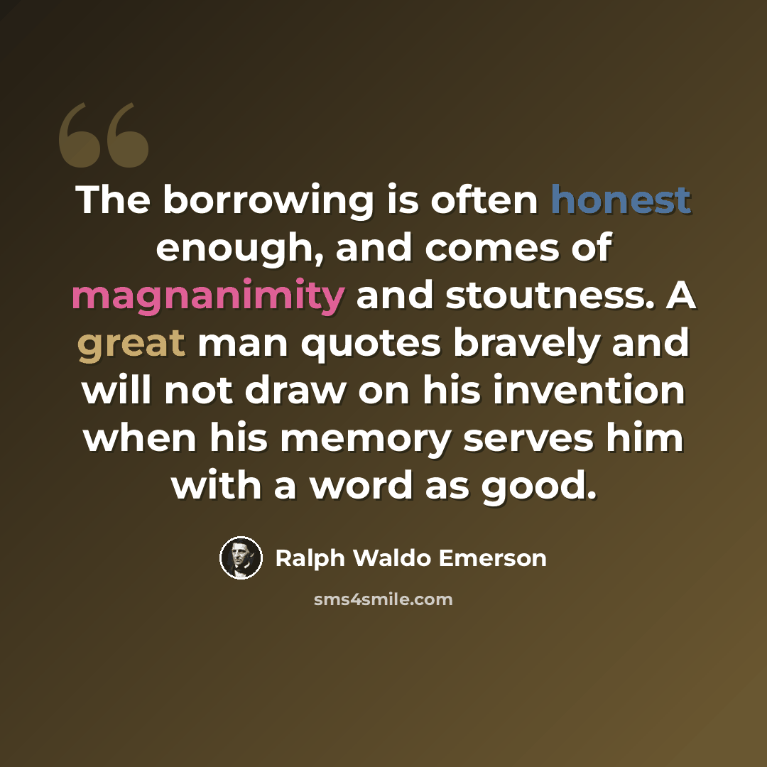 “The borrowing is often honest enough, and comes of magnanimity and stoutness. A great man quotes bravely and will not draw on his invention when his memory serves him with a word as good.” quote by Ralph Waldo Emerson