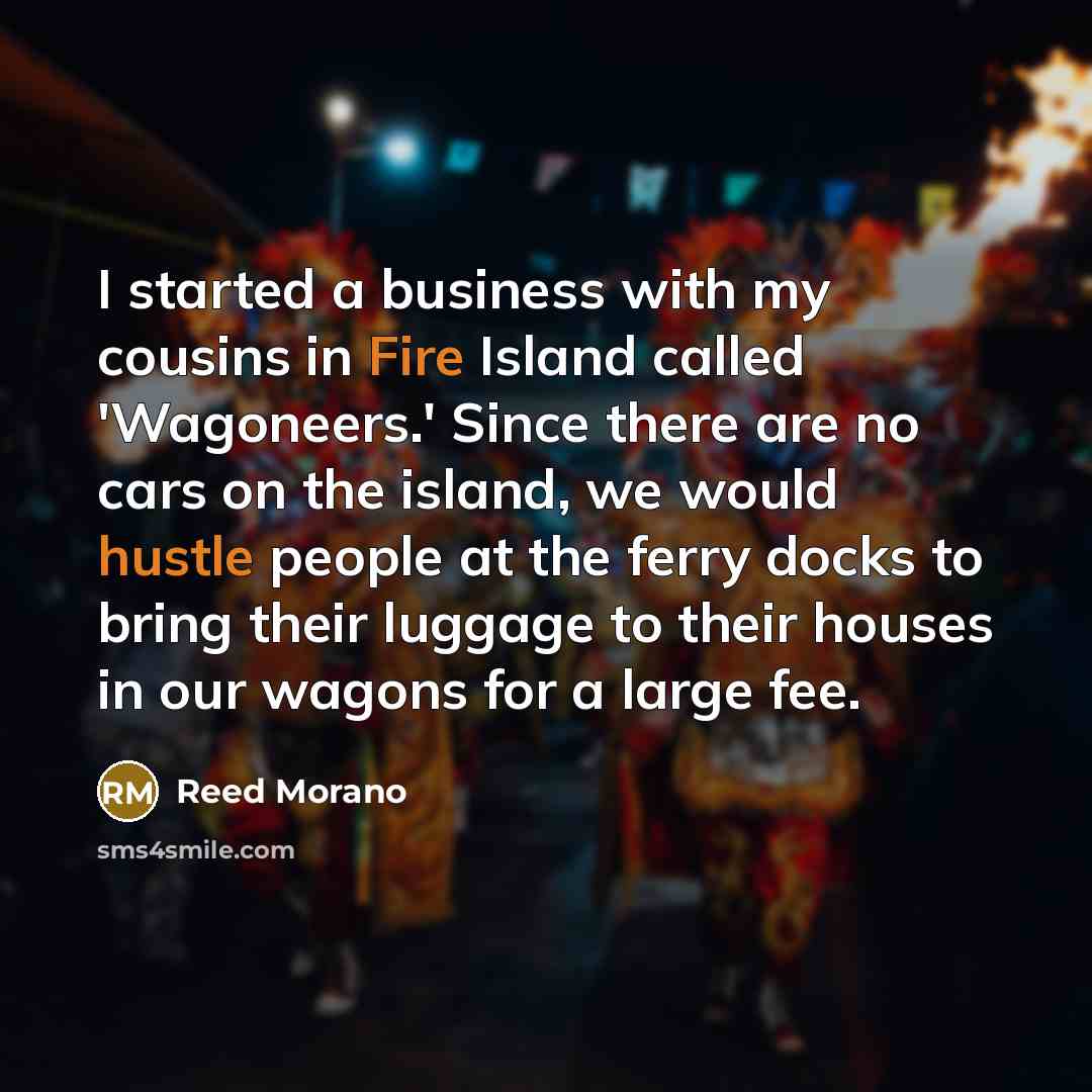 “I started a business with my cousins in Fire Island called 'Wagoneers.' Since there are no cars on the island, we would hustle people at the ferry docks to bring their luggage to their houses in our wagons for a large fee.” quote by Reed Morano