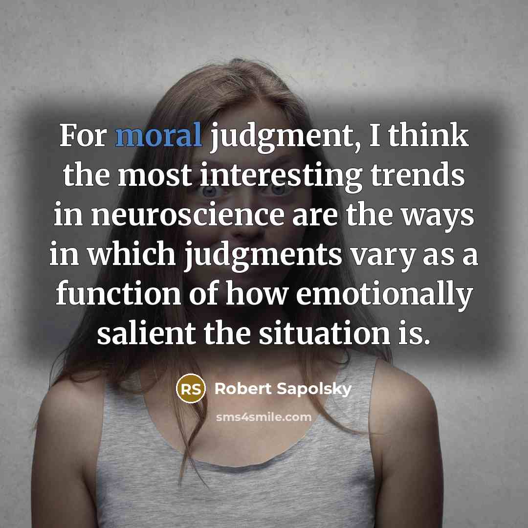 “For moral judgment, I think the most interesting trends in neuroscience are the ways in which judgments vary as a function of how emotionally salient the situation is.” quote by Robert Sapolsky
