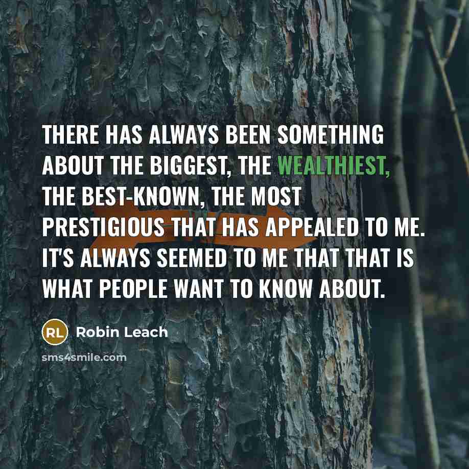 “There has always been something about the biggest, the wealthiest, the best-known, the most prestigious that has appealed to me. It's always seemed to me that that is what people want to know about.” quote by Robin Leach