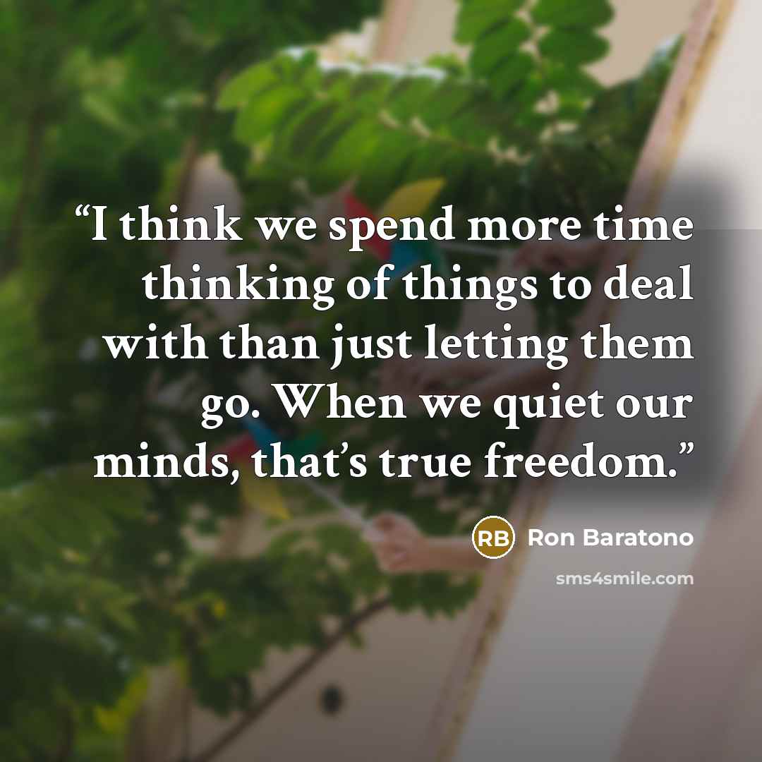 “I think we spend more time thinking of things to deal with than just letting them go. When we quiet our minds, that’s true freedom.” quote by Ron Baratono