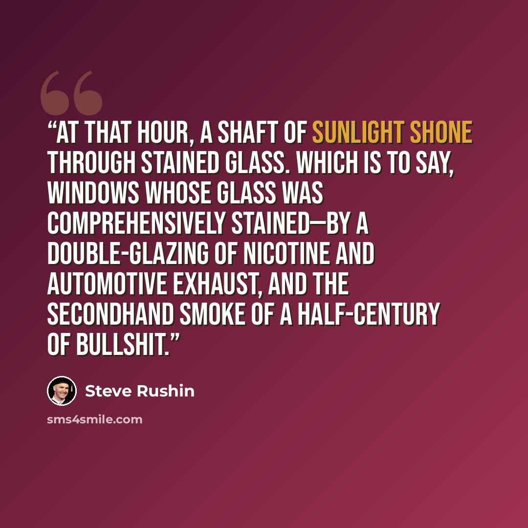 “At that hour, a shaft of sunlight shone through stained glass. Which is to say, windows whose glass was comprehensively stained—by a double-glazing of nicotine and automotive exhaust, and the secondhand smoke of a half-century of bullshit.” quote by Steve Rushin